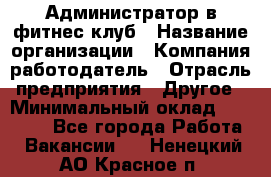 Администратор в фитнес клуб › Название организации ­ Компания-работодатель › Отрасль предприятия ­ Другое › Минимальный оклад ­ 25 000 - Все города Работа » Вакансии   . Ненецкий АО,Красное п.